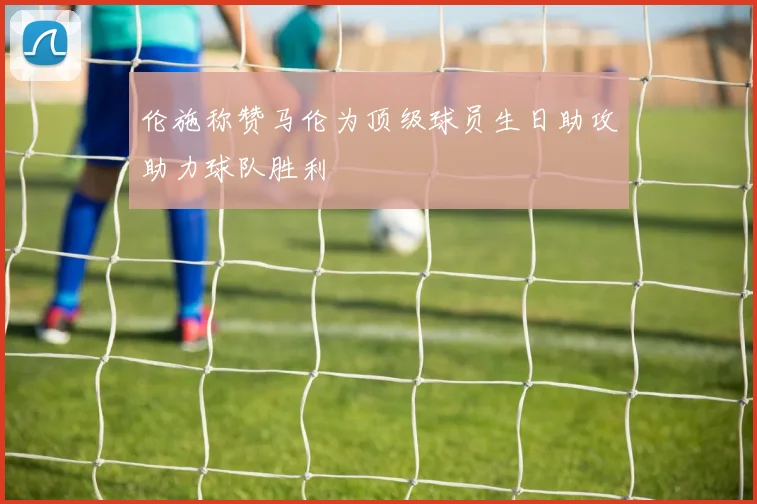 伦施称赞马伦为顶级球员生日助攻助力球队胜利