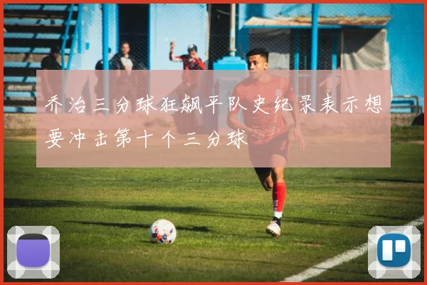 乔治三分球狂飙平队史纪录表示想要冲击第十个三分球