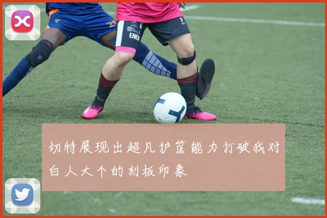 切特展现出超凡护筐能力打破我对白人大个的刻板印象
