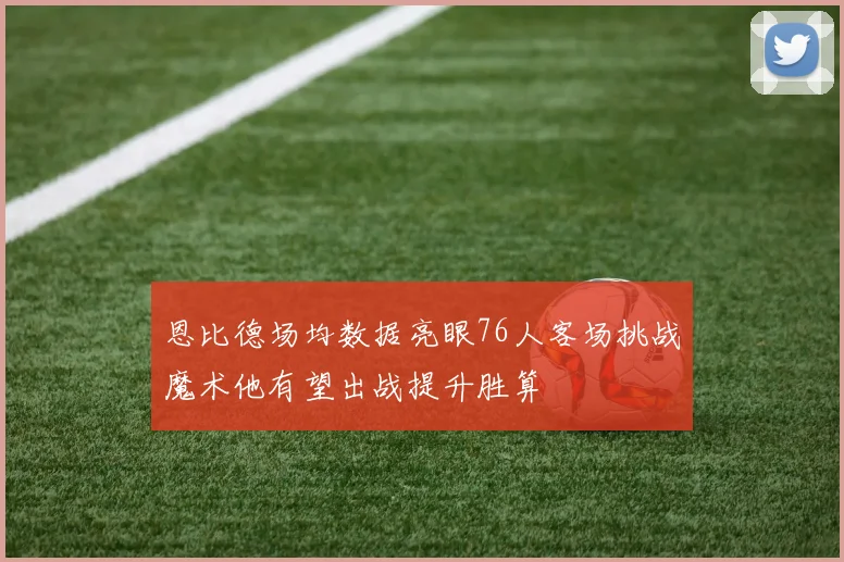 恩比德场均数据亮眼76人客场挑战魔术他有望出战提升胜算