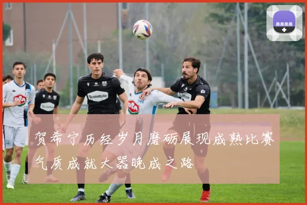 贺希宁历经岁月磨砺展现成熟比赛气质成就大器晚成之路