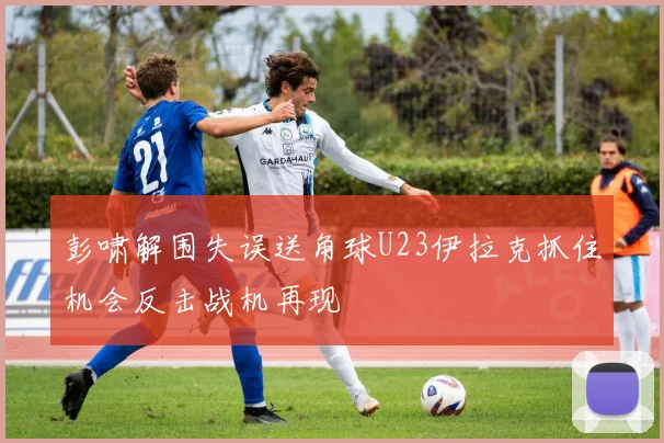 彭啸解围失误送角球U23伊拉克抓住机会反击战机再现