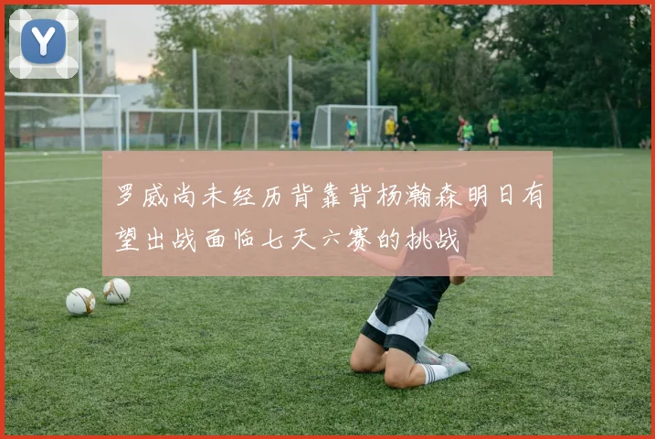 罗威尚未经历背靠背杨瀚森明日有望出战面临七天六赛的挑战