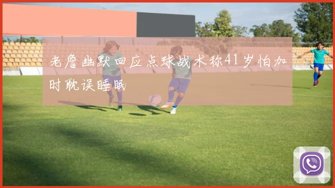 老詹幽默回应点球战术称41岁怕加时耽误睡眠