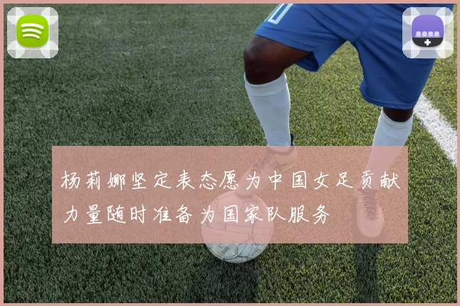 杨莉娜坚定表态愿为中国女足贡献力量随时准备为国家队服务