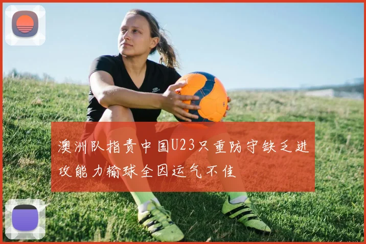 澳洲队指责中国U23只重防守缺乏进攻能力输球全因运气不佳