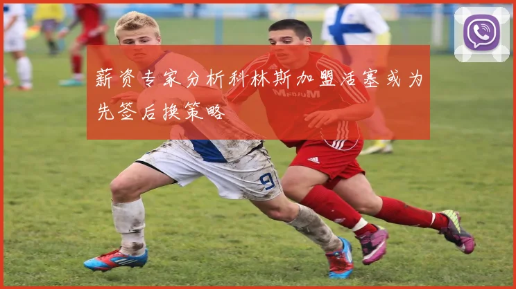 薪资专家分析科林斯加盟活塞或为先签后换策略