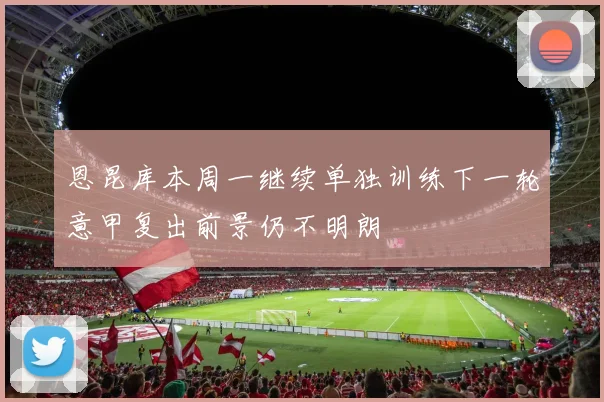 恩昆库本周一继续单独训练下一轮意甲复出前景仍不明朗