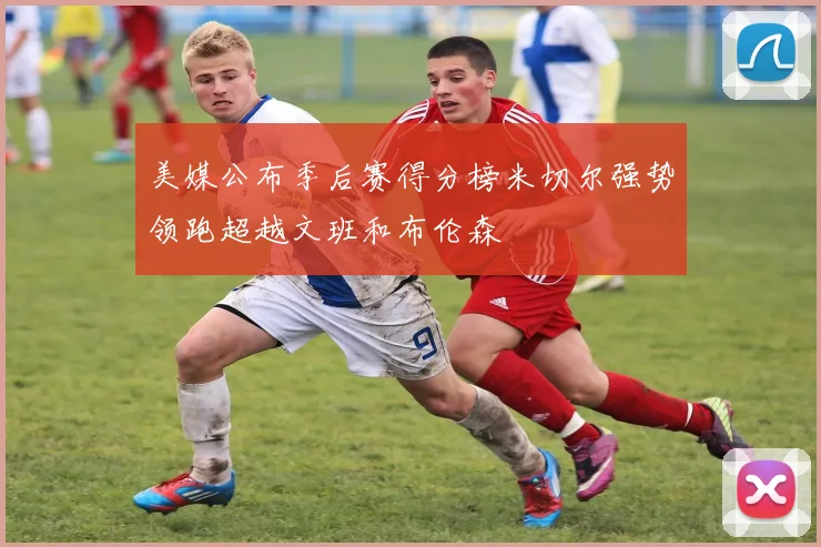 美媒公布季后赛得分榜米切尔强势领跑超越文班和布伦森
