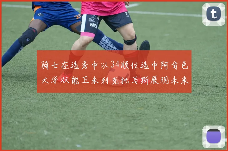 骑士在选秀中以34顺位选中阿肯色大学双能卫米利克托马斯展现未来潜力