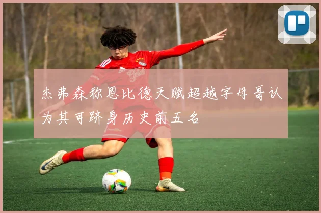 杰弗森称恩比德天赋超越字母哥认为其可跻身历史前五名