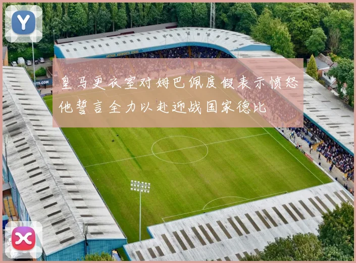 皇马更衣室对姆巴佩度假表示愤怒他誓言全力以赴迎战国家德比