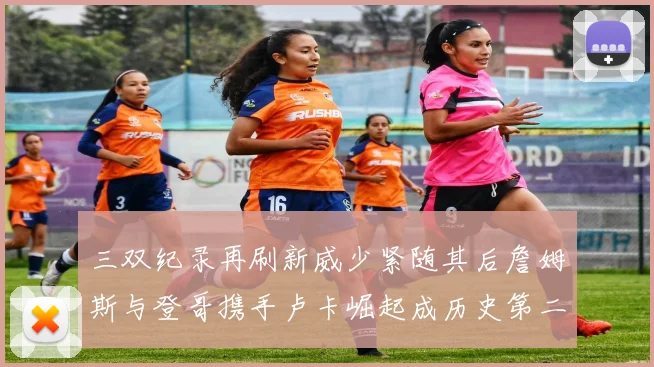 三双纪录再刷新威少紧随其后詹姆斯与登哥携手卢卡崛起成历史第二