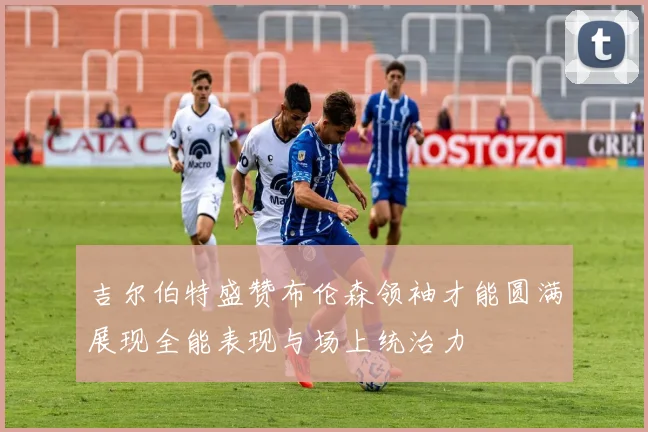 吉尔伯特盛赞布伦森领袖才能圆满展现全能表现与场上统治力