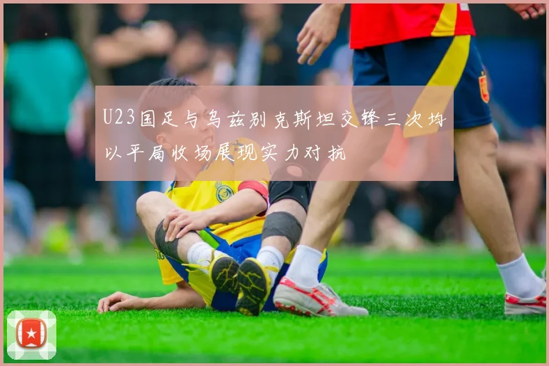 U23国足与乌兹别克斯坦交锋三次均以平局收场展现实力对抗