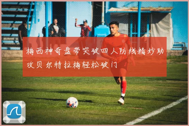 梅西神奇盘带突破四人防线精妙助攻贝尔特拉梅轻松破门