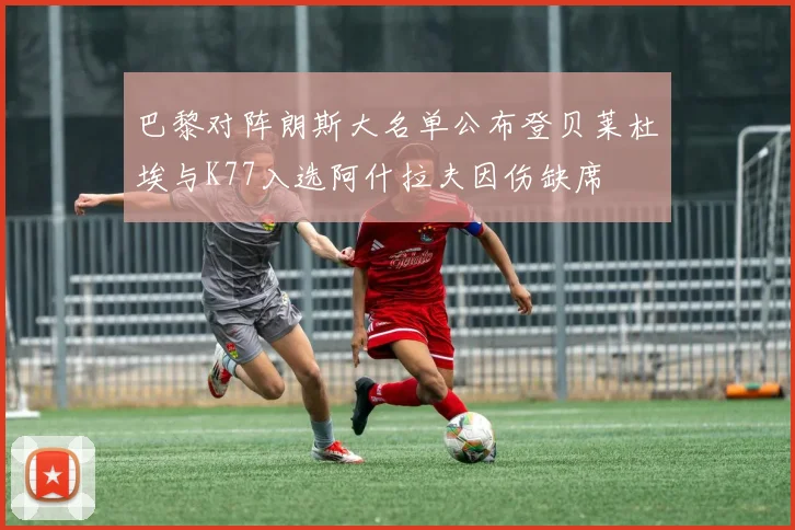 巴黎对阵朗斯大名单公布登贝莱杜埃与K77入选阿什拉夫因伤缺席