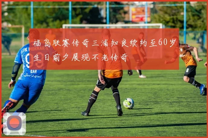 福岛联赛传奇三浦知良续约至60岁生日前夕展现不老传奇