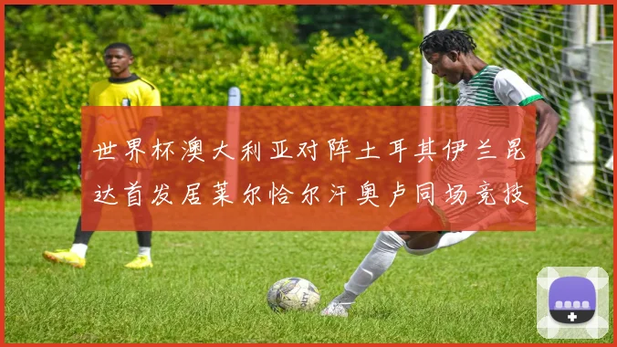 世界杯澳大利亚对阵土耳其伊兰昆达首发居莱尔恰尔汗奥卢同场竞技