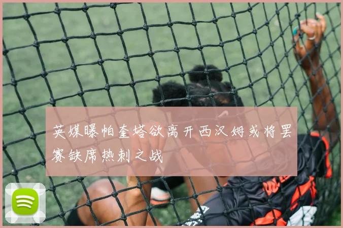 英媒曝帕奎塔欲离开西汉姆或将罢赛缺席热刺之战