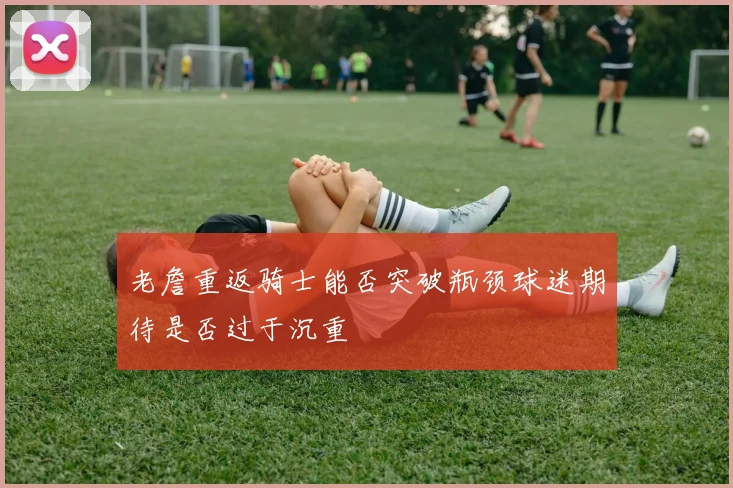 老詹重返骑士能否突破瓶颈球迷期待是否过于沉重