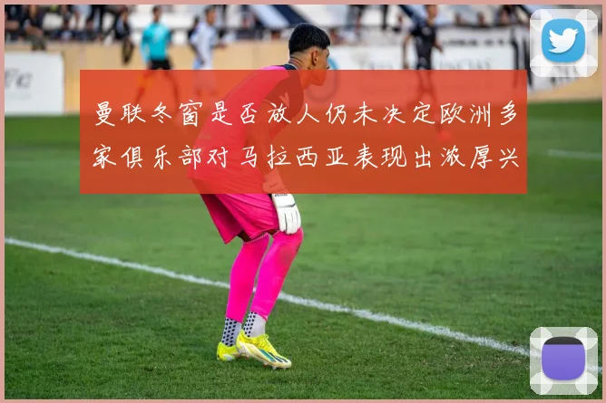 曼联冬窗是否放人仍未决定欧洲多家俱乐部对马拉西亚表现出浓厚兴趣